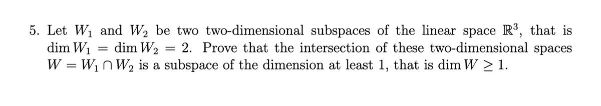 5. Let W1 and W2 be two two-dimensional subspaces of the linear space R°, that is
dim W1
W = W1n W2 is a subspace of the dimension at least 1, that is dim W > 1.
= dim W2
2. Prove that the intersection of these two-dimensional spaces
