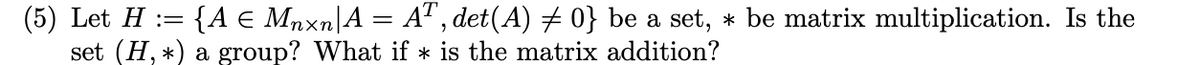 (5) Let H := {A e Mnxn|A = A", det(A) # 0} be a set, * be matrix multiplication. Is the
set (H, *) a group? What if * is the matrix addition?
