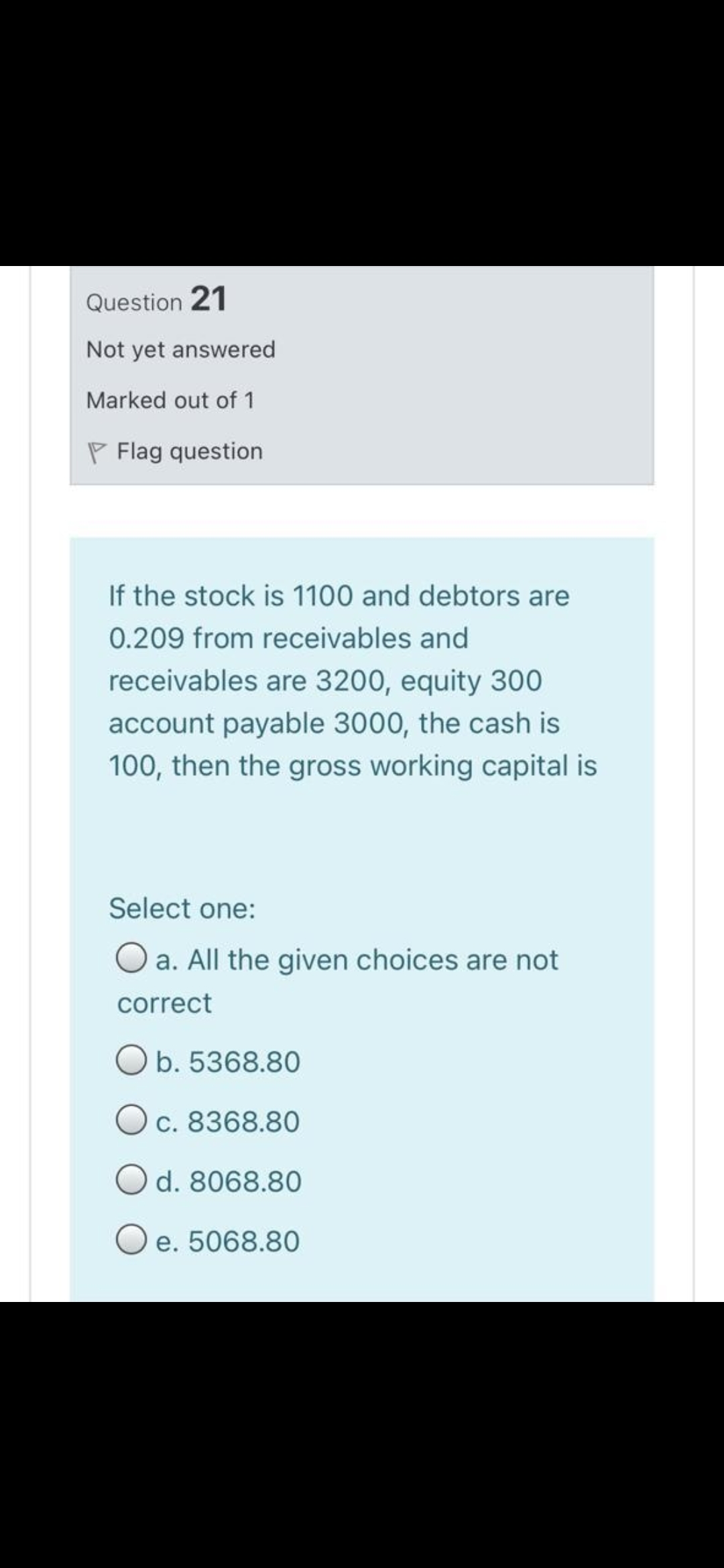 Question 21
Not yet answered
Marked out of 1
P Flag question
If the stock is 1100 and debtors are
0.209 from receivables and
receivables are 3200, equity 300
account payable 3000, the cash is
100, then the gross working capital is
Select one:
O a. All the given choices are not
correct
O b. 5368.80
Oc. 8368.80
O d. 8068.80
O e. 5068.80
