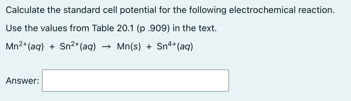 Calculate the standard cell potential for the following electrochemical reaction.
Use the values from Table 20.1 (p .909) in the text.
Mn2+(aq) + Sn²+(aq)
Mn(s) + Snª+(aq)
Answer:
