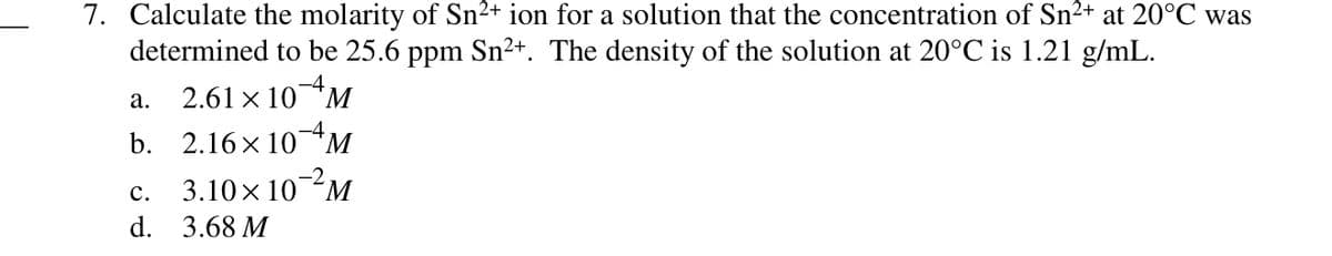 7. Calculate the molarity of Sn²+ ion for a solution that the concentration of Sn²+ at 20°C was
determined to be 25.6 ppm Sn2+. The density of the solution at 20°C is 1.21 g/mL.
2.61 x 10M
а.
b. 2.16 x 10*M
-2
с.
3.10x 10M
d. 3.68 M
