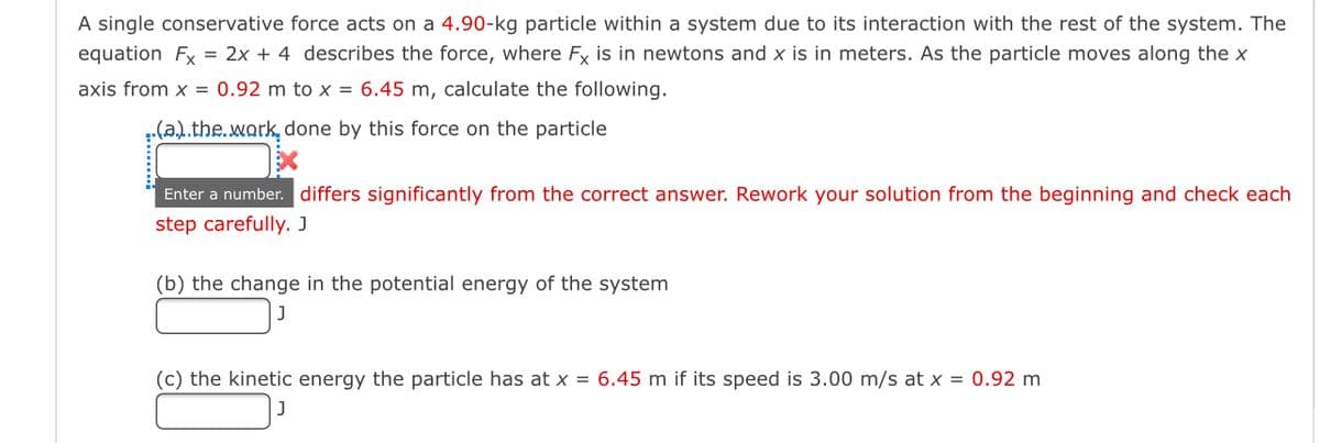 A single conservative force acts on a 4.90-kg particle within a system due to its interaction with the rest of the system. The
equation Fx = 2x + 4 describes the force, where Fx is in newtons and x is in meters. As the particle moves along the x
axis from x = 0.92 m to x = 6.45 m, calculate the following.
(a).the.work, done by this force on the particle
Enter a number. differs significantly from the correct answer. Rework your solution from the beginning and check each
step carefully. J
(b) the change in the potential energy of the system
(c) the kinetic energy the particle has at x = 6.45 m if its speed is 3.00 m/s at x = 0.92 m
