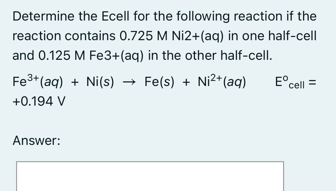 Determine the Ecell for the following reaction if the
reaction contains 0.725 M Ni2+(ag) in one half-cell
and 0.125 M Fe3+(ag) in the other half-cell.
Fe3+ (aq) + Ni(s)
→ Fe(s) + Ni2+(aq)
E°cell
%3D
+0.194 V
Answer:
