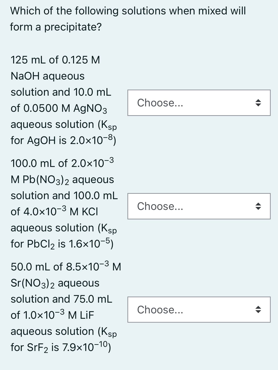 Which of the following solutions when mixed will
form a precipitate?
125 mL of 0.125 M
NaOH aqueous
solution and 10.0 mL
Choose...
of 0.0500 M AGNO3
aqueous solution (Ksp
for AGOH is 2.0×10-8)
100.0 mL of 2.0×10-3
M Pb(NO3)2 aqueous
solution and 100.0 mL
Choose...
of 4.0x10-3 M KCI
aqueous solution (Ksp
for PbCl2 is 1.6x10-5)
50.0 mL of 8.5×10-3 M
Sr(NO3)2 aqueous
solution and 75.0 mL
Choose...
of 1.0x10-3 M LiF
aqueous solution (Ksp
for SrF2 is 7.9x10-10)
