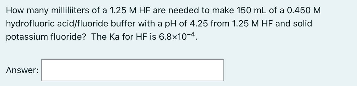 How many milliliiters of a 1.25 M HF are needed to make 150 mL of a 0.450 M
hydrofluoric acid/fluoride buffer with a pH of 4.25 from 1.25 M HF and solid
potassium fluoride? The Ka for HF is 6.8x10-4.
Answer:
