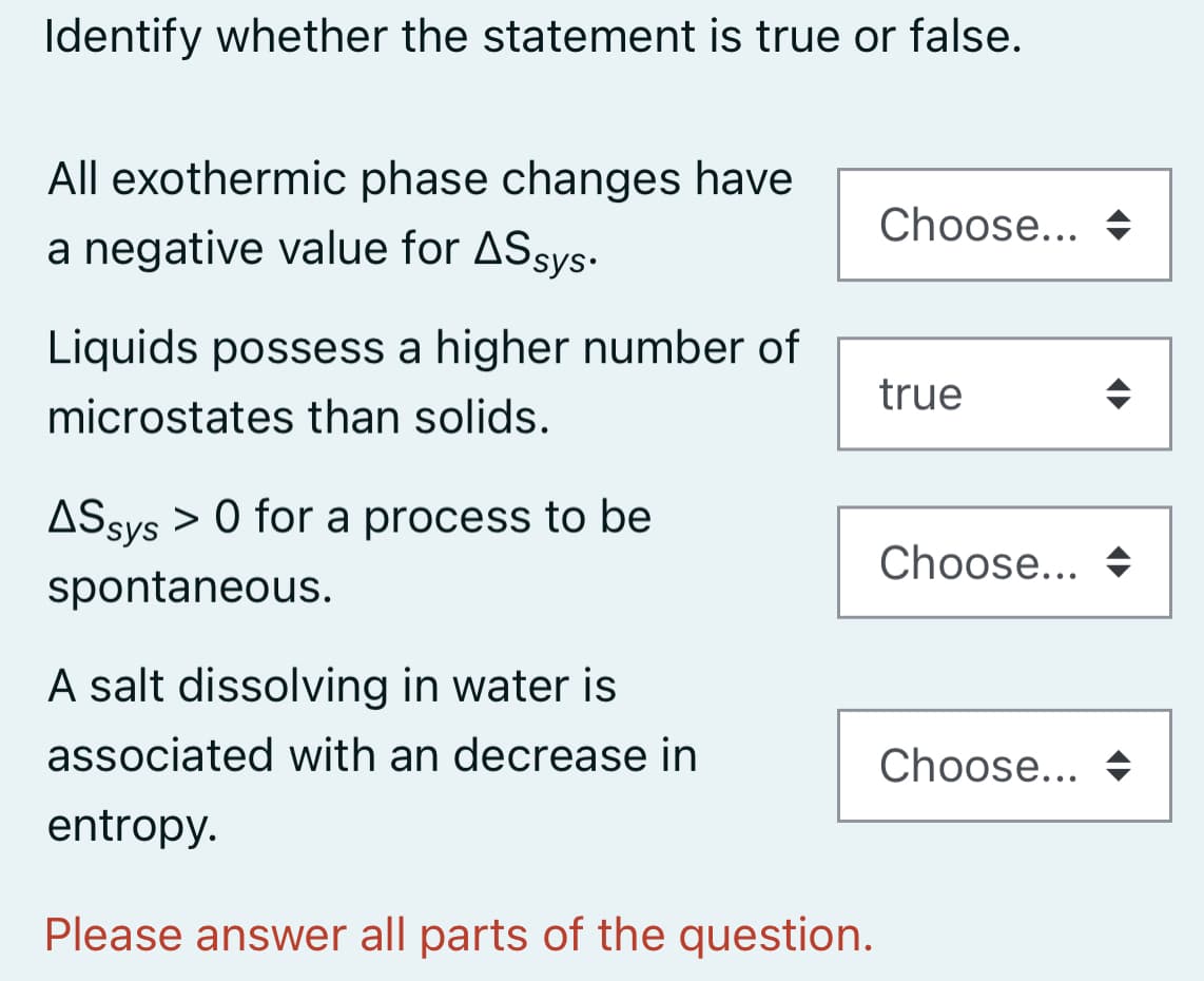 Identify whether the statement is true or false.
All exothermic phase changes have
Choose... +
a negative value for ASsys.
Liquids possess a higher number of
microstates than solids.
true
ASsys > 0 for a process to be
Choose... +
spontaneous.
A salt dissolving in water is
associated with an decrease in
Choose... +
entropy.
Please answer all parts of the question.
