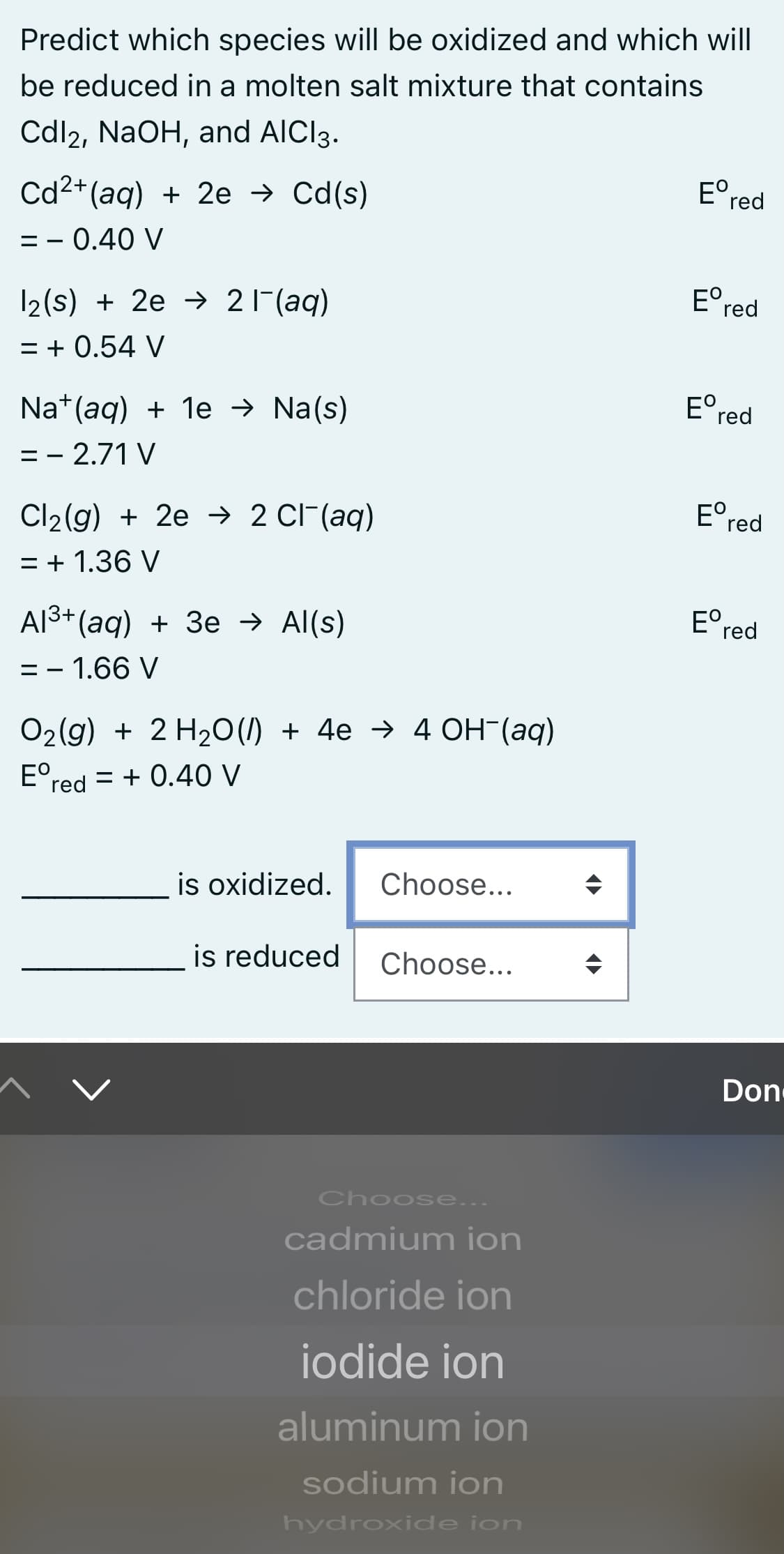 Predict which species will be oxidized and which will
be reduced in a molten salt mixture that contains
Cdl2, NaOH, and AIC13.
Cd2+(aq) + 2e → Cd(s)
E° red
= - 0.40 V
12(s) + 2e → 21(aq)
E°,
red
= + 0.54 V
Na*(aq) + 1e → Na(s)
E°r
red
= - 2.71 V
Cl2(g) + 2e → 2 CIF(aq)
E°
red
= + 1.36 V
Al3+ (aq) + 3e → Al(s)
E°,
red
= - 1.66 V
O2(g) + 2 H20 (/) + 4e → 4 OH-(aq)
E°red = + 0.40 V
is oxidized.
Choose...
is reduced
Choose...
Don
Choose...
cadmium ion
chloride ion
iodide ion
aluminum ion
sodium ion
hydroxide ion
