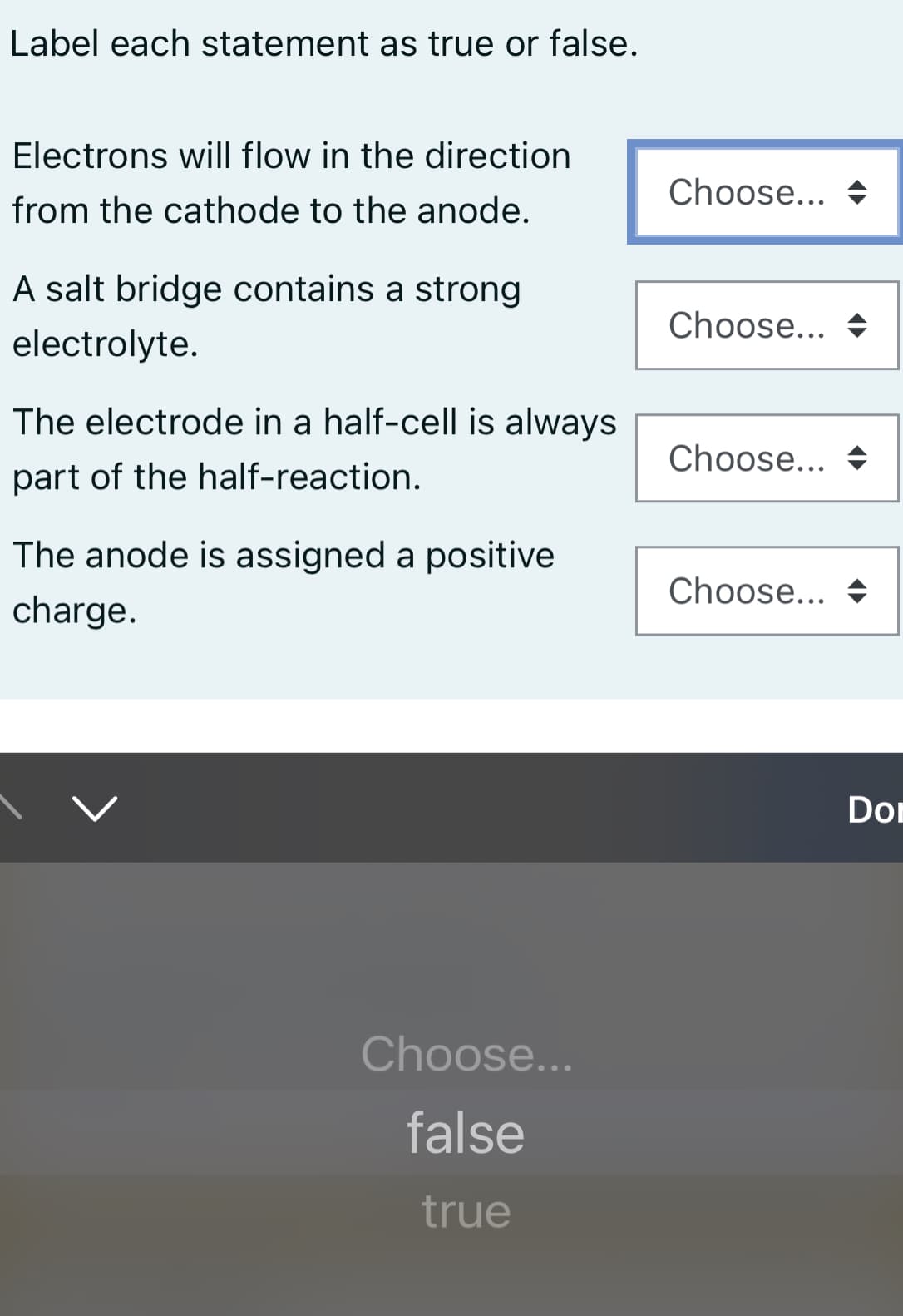 Label each statement as true or false.
Electrons will flow in the direction
Choose... +
from the cathode to the anode.
A salt bridge contains a strong
Choose... +
electrolyte.
The electrode in a half-cell is always
Choose... +
part of the half-reaction.
The anode is assigned a positive
Choose... +
charge.
Don
Choose...
false
true
