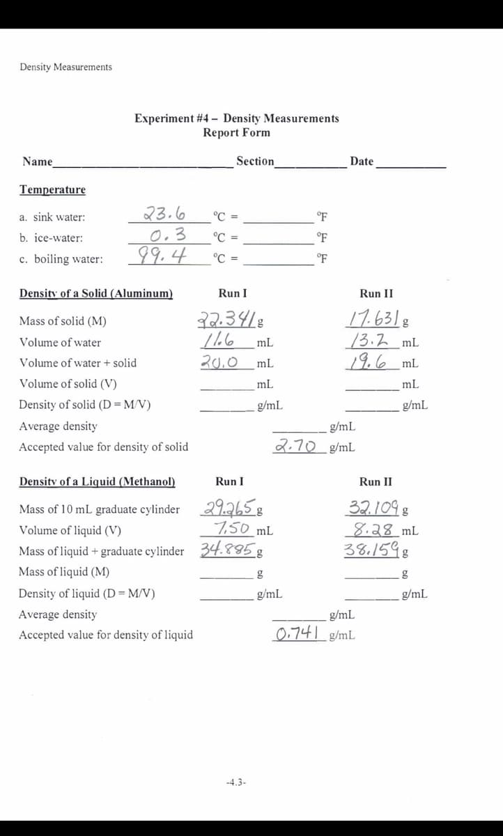 Density Measurements
Experiment #4 - Density Measurements
Report Form
Name
Section
Date
Temperature
23.6
0.3
99.4
a. sink water:
°C =
°F
b. ice-water:
°C =
c. boiling water:
°C =
Density of a Solid (Aluminum)
Run I
Run II
32.3418
17.6318
/3.2 mL
19.6 mL
Mass of solid (M)
Volume of water
mL
Volume of water + solid
20.0
mL
Volume of solid (V)
mL
mL
Density of solid (D=M/V)
g/mL
g/mL
Average density
g/mL
Accepted value for density of solid
2.70 g/mL
Density of a Liquid (Methanol)
Run I
Run II
Mass of 10 mL graduate cylinder 29.265 g
7,50 mL
32.109 8
8.28_mL
38.1598
Volume of liquid (V)
Mass of liquid + graduate cylinder 34.885g
Mass of liquid (M)
Density of liquid (D = M/V)
g/mL
g/mL
Average density
g/mL
Accepted value for density of liquid
0,741 g/mL
-4.3-
