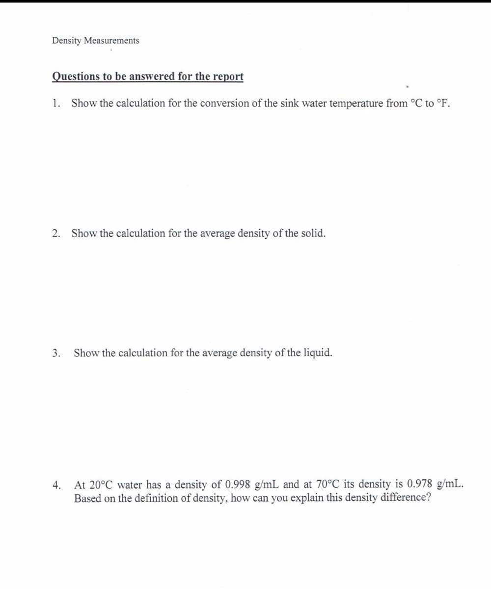 Density Measurements
Questions to be answered for the report
1. Show the calculation for the conversion of the sink water temperature from °C to °F.
2. Show the calculation for the average density of the solid.
3.
Show the calculation for the average density of the liquid.
At 20°C water has a density of 0.998 g/mL and at 70°C its density is 0.978 g/mL.
Based on the definition of density, how can you explain this density difference?
4.
