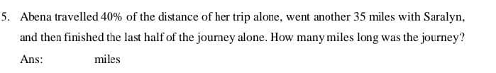 Abena travelled 40% of the distance of her trip alone, went another 35 miles with Saralyn,
and then finished the last half of the journey alone. How many miles long was the journey?
