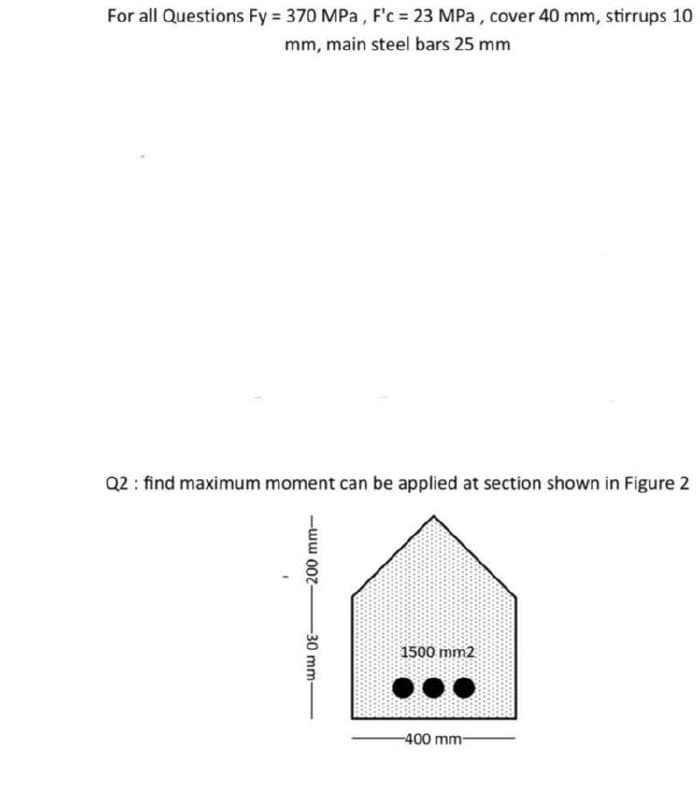 For all Questions Fy = 370 MPa , F'c = 23 MPa, cover 40 mm, stirrups 10
mm, main steel bars 25 mm
Q2 : find maximum moment can be applied at section shown in Figure 2
1500 mm2
-400 mm-
-ww 00z-
30 mm
