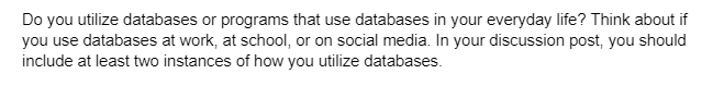 Do you utilize databases or programs that use databases in your everyday life? Think about if
you use databases at work, at school, or on social media. In your discussion post, you should
include at least two instances of how you utilize databases.