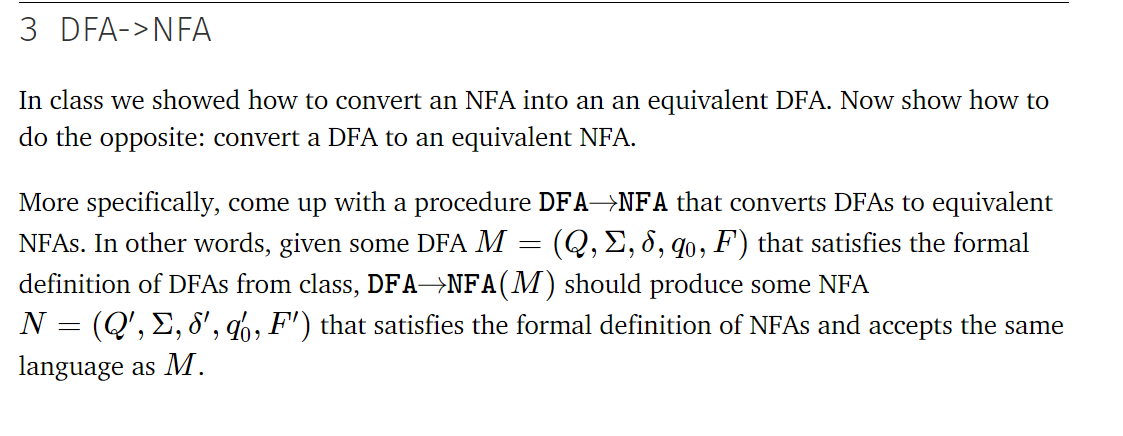 3 DFA->NFA
In class we showed how to convert an NFA into an an equivalent DFA. Now show how to
do the opposite: convert a DFA to an equivalent NFA.
More specifically, come up with a procedure DFA→NFA that converts DFAS to equivalent
NFAS. In other words, given some DFA M = (Q,E, 8, qo, F) that satisfies the formal
definition of DFAS from class, DFA→NFA(M) should produce some NFA
N = (Q', E, 8', q6, F') that satisfies the formal definition of NFAS and
language as M.
ассepts
the same
