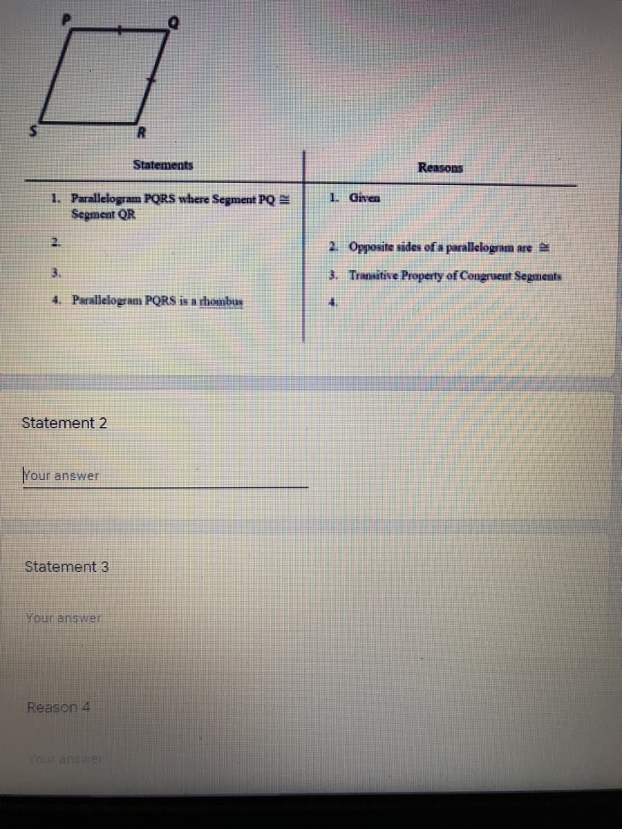 Statements
Reasons
1. Given
1. Parallelogram PQRS where Segment PQ
Segment QR
2.
2. Opposite sides of a parallelogram are
3.
3. Transitive Property of Congruent Segments
4. Parallelogram PQRS is a rhombus
4.
Statement 2
Your answer
Statement 3
Your answer
Reason 4
Your answer
