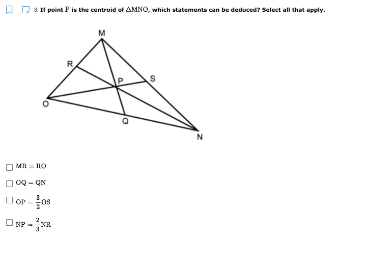 A D 3. If point P is the centroid of AMNO, which statements can be deduced? Select all that apply.
M
R
N
MR = RO
OQ = QN
3
OP
OS
O NP = NR
