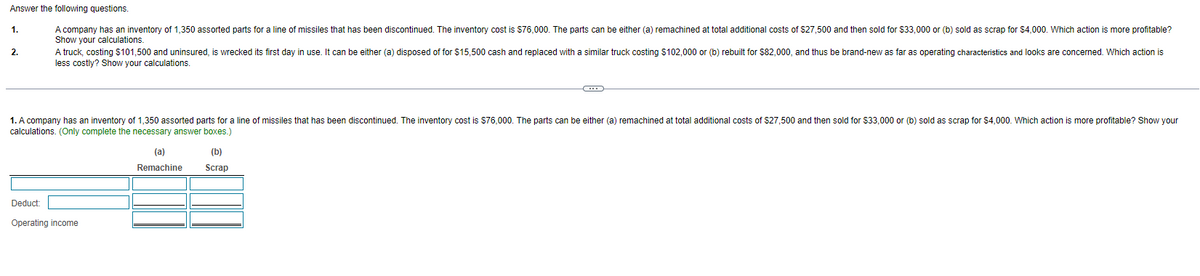 Answer the following questions.
A company has an inventory of 1,350 assorted parts for a line of missiles that has been discontinued. The inventory cost is $76,000. The parts can be either (a) remachined at total additional costs of $27,500 and then sold for $33,000 or (b) sold as scrap for $4,000. Which action is more profitable?
Show your calculations.
A truck, costing $101,500 and uninsured, is wrecked its first day in use. It can be either (a) disposed of for $15,500 cash and replaced with a similar truck costing $102,000 or (b) rebuilt for $82,000, and thus be brand-new as far as operating characteristics and looks are concerned. Which action is
less costly? Show your calculations.
1.
2.
1. A company has an inventory of 1,350 assorted parts for a line of missiles that has been discontinued. The inventory cost is $76,000. The parts can be either (a) remachined t total additional costs of $27,500 and then sold for $33,000 or (b) sold as scrap for $4,000. Which action is more profitable? Show your
calculations. (Only complete the necessary answer boxes.)
Deduct:
Operating income
(a)
Remachine
(b)
Scrap