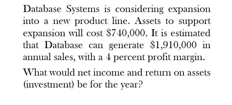 Database Systems is considering expansion
into a new product line. Assets to support
expansion will cost $740,000. It is estimated
that Database can generate $1,910,000 in
annual sales, with a 4 percent profit margin.
What would net income and return on assets
(investment) be for the year?