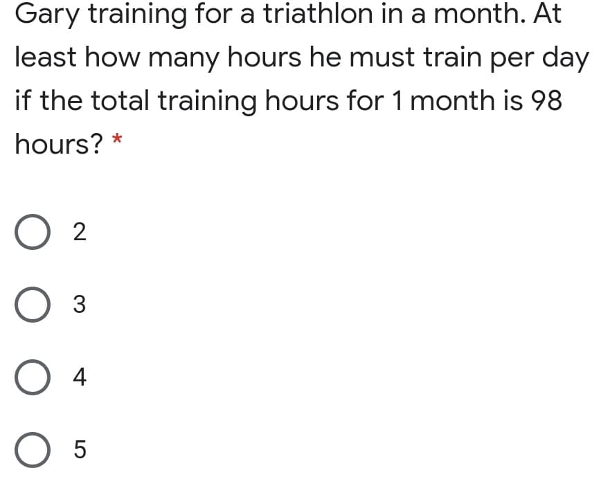 Gary training for a triathlon in a month. At
least how many hours he must train per day
if the total training hours for 1 month is 98
hours?
O 2
O 3
O 4
O 5
