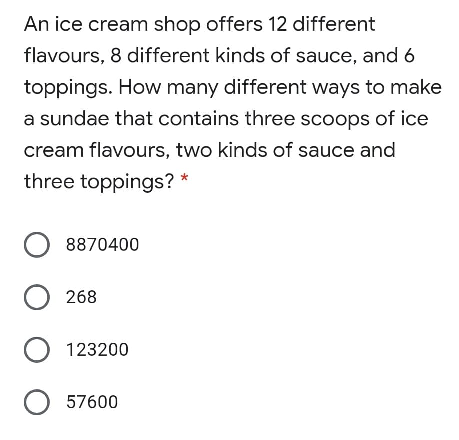 An ice cream shop offers 12 different
flavours, 8 different kinds of sauce, and 6
toppings. How many different ways to make
a sundae that contains three scoops of ice
cream flavours, two kinds of sauce and
three toppings? *
O 8870400
O 268
O 123200
O 57600
