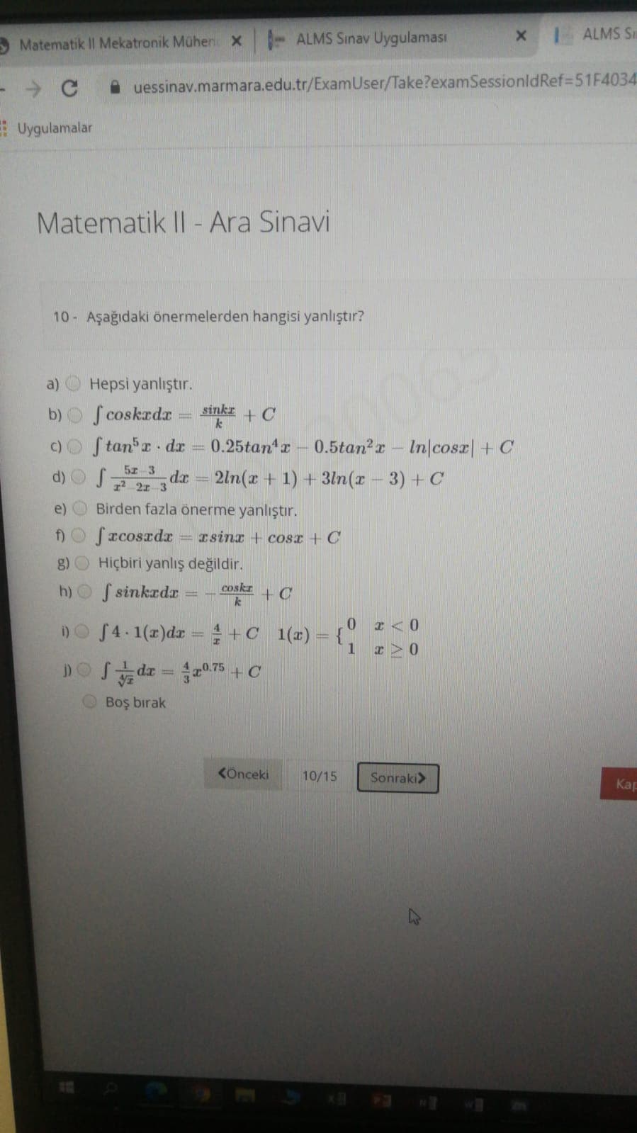 ALMS S
Matematik II Mekatronik Mühen X - ALMS Sinav Uygulaması
A uessinav.marmara.edu.tr/ExamUser/Take?examSessionldRef=51F4034
E Uygulamalar
Matematik II - Ara Sinavi
10 Aşağıdaki önermelerden hangisi yanlıştır?
a)
Hepsi yanlıştır.
b) S coskadr
sinkr
+ C
c)O Stan r dr
0.25tan r
0.5tan?r- In/cosr| + C
5 3
d) O f
dr
r2 2r 3
2ln(x + 1) + 3ln(x - 3) + C
e)
Birden fazla önerme yanlıştır.
Do Sacoszdr
Tsinx + COSI + C
g) O Hiçbiri yanlış değildir.
h)O S sinkrdr
coskr
+ C
i)O S4.1(r)dr =+C 1(x) = {}
0 r<0
1.
DOS dr = 075 +C
%3D
O Boş bırak
KÖnceki
10/15
Sonraki>
Kap
