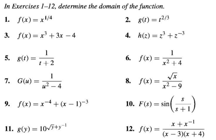 In Exercises 1–12, determine the domain of the function.
1. f(x)= x/4
2. 8(t) = 12/3
3. f(x) — х3 +Зх — 4
4. h(2) = 23 + z-3
5. g(t)
6. f(x)=
t +2
x2 + 4
7. G(u) =
8. f(x) =
и2 — 4
x2 – 9
9. f(x)= x-4 + (x – 1)-3
10. F(s) = sin)
s +1
x +x-1
11. g(y) = 10/J+y¬1
12. f(x) =
(x – 3)(x +4)
