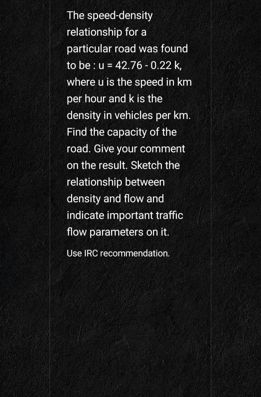 The speed-density
relationship for a
particular road was found
to be : u = 42.76 - 0.22 k,
%3D
where u is the speed in km
per hour and k is the
density in vehicles per km.
Find the capacity of the
road. Give your comment
on the result. Sketch the
relationship between
density and flow and
indicate important traffic
flow parameters on it.
Use IRC recommendation.
