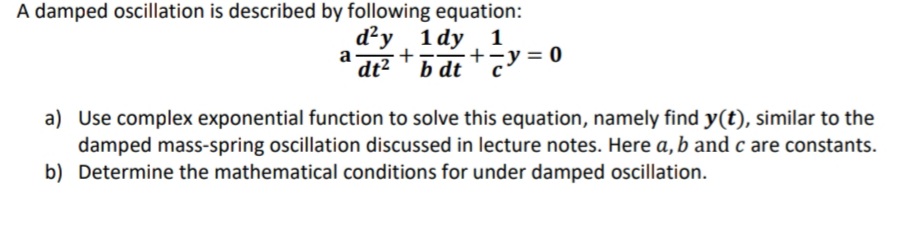 A damped oscillation is described by following equation:
d²y 1 dy 1
+
dt2 'b dt
a
b dt *y = 0
a) Use complex exponential function to solve this equation, namely find y(t), similar to the
damped mass-spring oscillation discussed in lecture notes. Here a, b and c are constants.
b) Determine the mathematical conditions for under damped oscillation.
