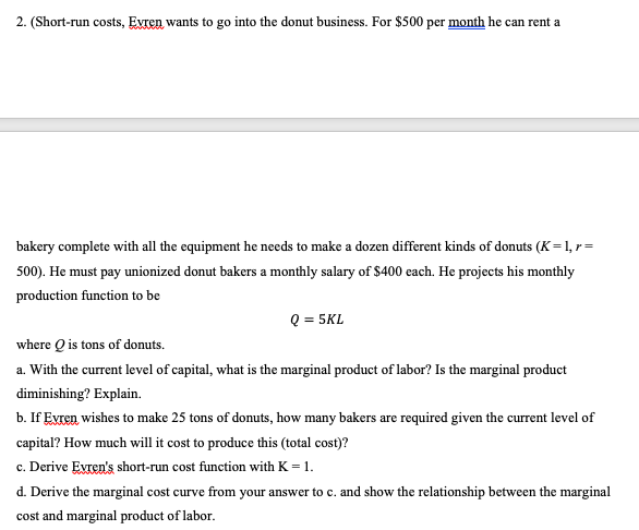 2. (Short-run costs, Evren wants to go into the donut business. For $500 per month he can rent a
bakery complete with all the equipment he needs to make a dozen different kinds of donuts (K=1, r=
500). He must pay unionized donut bakers a monthly salary of $400 each. He projects his monthly
production function to be
Q = 5KL
where Q is tons of donuts.
a. With the current level of capital, what is the marginal product of labor? Is the marginal product
diminishing? Explain.
b. If Evren, wishes to make 25 tons of donuts, how many bakers are required given the current level of
capital? How much will it cost to produce this (total cost)?
c. Derive Evren's short-run cost function with K = 1.
d. Derive the marginal cost curve from your answer to c. and show the relationship between the marginal
cost and marginal product of labor.