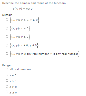 Describe the domain and range of the function.
g(x, y) = x√y
Domain:
0 {(x, y): x ≥ 0, y = 0}
0 {(x, y); x = 0}
O
{(x, y); y = 0}
0 {(x, y): x = 0, y = 0}
O {(x, y): x is any real number, y is any real number}
Range:
O all real numbers
O z = 0
z z 1
O z>0
Ozzo