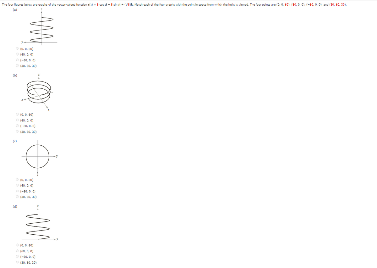 The four figures below are graphs of the vector-valued function r(t) = 8 cos ti + 8 sin tj + (t/8)k. Match each of the four graphs with the point in space from which the helix is viewed. The four points are (0, 0, 60), (60, 0, 0), (-60, 0, 0), and (30, 60, 30).
Ⓒ (0, 0,60)
Ⓒ (60, 0, 0)
Ⓒ (-60, 0, 0)
(30, 60, 30)
(b)
Ⓒ (0, 0,60)
(60, 0, 0)
Ⓒ (-60, 0, 0)
(30, 60, 30)
(c)
O
Ⓒ (0, 0,60)
(60, 0, 0)
(d)
(-60, 0, 0)
(30, 60, 30)
Ⓒ (0, 0, 60)
(60, 0, 0)
Ⓒ (-60, 0, 0)
(30, 60, 30)