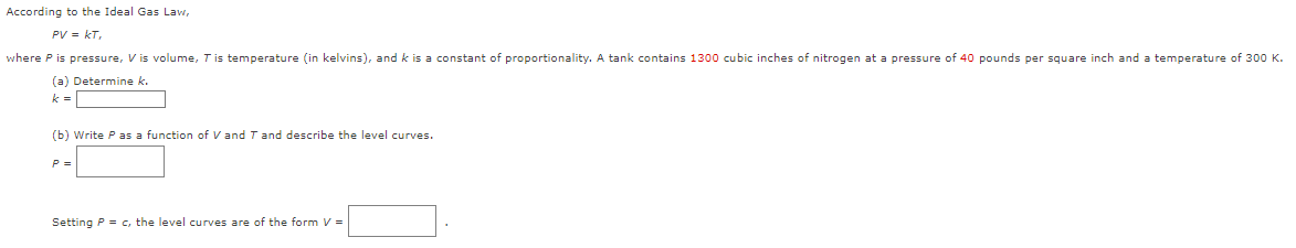 According to the Ideal Gas Law,
PV = KT,
where P is pressure, V is volume, T is temperature (in kelvins), and k is a constant of proportionality. A tank contains 1300 cubic inches of nitrogen at a pressure of 40 pounds per square inch and a temperature of 300 K.
(a) Determine k.
k
=
(b) Write P as a function of V and T and describe the level curves.
P =
Setting P = c, the level curves are of the form V =