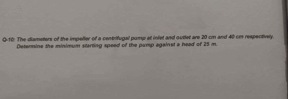 Q-10: The diameters of the impeller of a centrifugal pump at inlet and outlet are 20 cm and 40 cm respectively.
Determine the minimum starting speed of the pump against a head of 25 m.