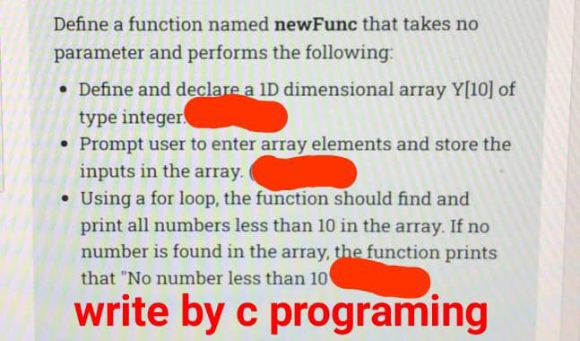 Define a function named newFunc that takes no
parameter and performs the following:
• Define and declare a 1D dimensional array Y[10] of
type integer
Prompt user to enter array elements and store the
inputs in the array.
• Using a for loop, the function should find and
print all numbers less than 10 in the array. If no
number is found in the array, the function prints
that "No number less than 10
write by c programing