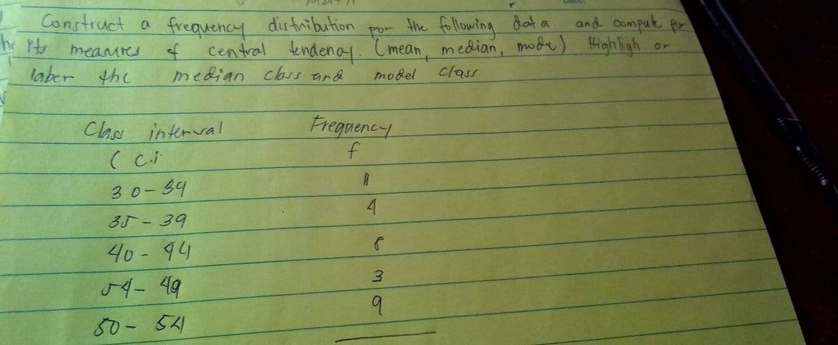 Construct a frequency distnibution
he Ptr
the following dat a
and compuk for
por
of
central tendenay. Cmean, median, mode) High ligh
or
mearires
laber the
median class and
class
model
Freguency
f
Claa interval
Chs
30-34
4
3J-39
40- 94
9
