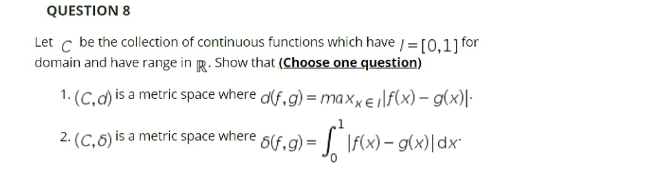 QUESTION 8
Let c be the collection of continuous functions which have / =[0.11 for
domain and have range in R. Show that (Choose one question)
1. (C.d) is a metric space where d(f,g) = maxxeilf(x) – g(x)|·
2. (C, 6) is a metric space where 6(f,g) = If(x) – g(x)|dx
