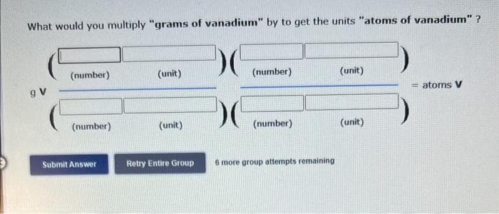 What would you multiply "grams of vanadium" by to get the units "atoms of vanadium"?
(number)
(unit)
(number)
(unit)
g V
= atoms V
(number)
(unit)
(number)
Submit Answer
Retry Entire Group
6 more group attempts remaining
(unit)