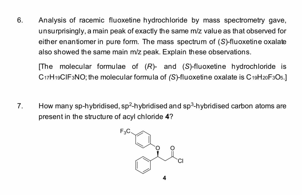 6.
7.
Analysis of racemic fluoxetine hydrochloride by mass spectrometry gave,
unsurprisingly, a main peak of exactly the same m/z value as that observed for
either enantiomer in pure form. The mass spectrum of (S)-fluoxetine oxalate
also showed the same main m/z peak. Explain these observations.
[The molecular formulae of (R)- and (S)-fluoxetine hydrochloride is
C17H19CIF3NO; the molecular formula of (S)-fluoxetine oxalate is C19H20F3O5.]
How many sp-hybridised, sp²-hybridised and sp³-hybridised carbon atoms are
present in the structur of acyl chloride 4?
F3C