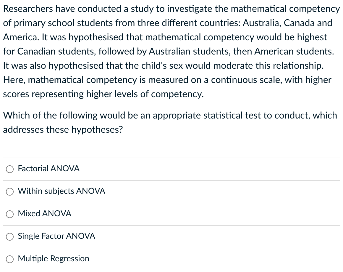 Researchers have conducted a study to investigate the mathematical competency
of primary school students from three different countries: Australia, Canada and
America. It was hypothesised that mathematical competency would be highest
for Canadian students, followed by Australian students, then American students.
It was also hypothesised that the child's sex would moderate this relationship.
Here, mathematical competency is measured on a continuous scale, with higher
scores representing higher levels of competency.
Which of the following would be an appropriate statistical test to conduct, which
addresses these hypotheses?
Factorial ANOVA
Within subjects ANOVA
Mixed ANOVA
Single Factor ANOVA
Multiple Regression
