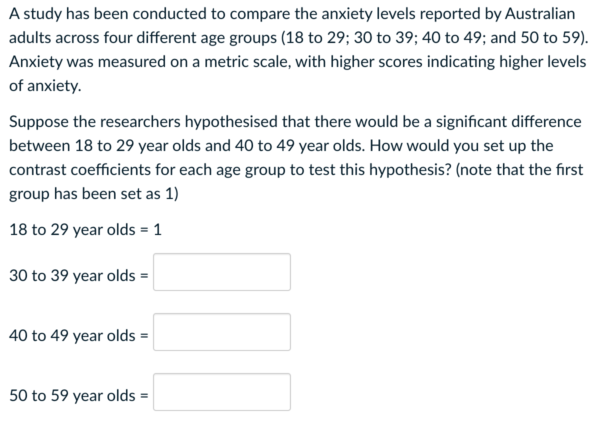 A study has been conducted to compare the anxiety levels reported by Australian
adults across four different age groups (18 to 29; 30 to 39; 40 to 49; and 50 to 59).
Anxiety was measured on a metric scale, with higher scores indicating higher levels
of anxiety.
Suppose the researchers hypothesised that there would be a significant difference
between 18 to 29 year olds and 40 to 49 year olds. How would you set up the
contrast coefficients for each age group to test this hypothesis? (note that the first
group has been set as 1)
18 to 29 year olds = 1
30 to 39 year olds =
40 to 49 year olds =
50 to 59 year olds =
