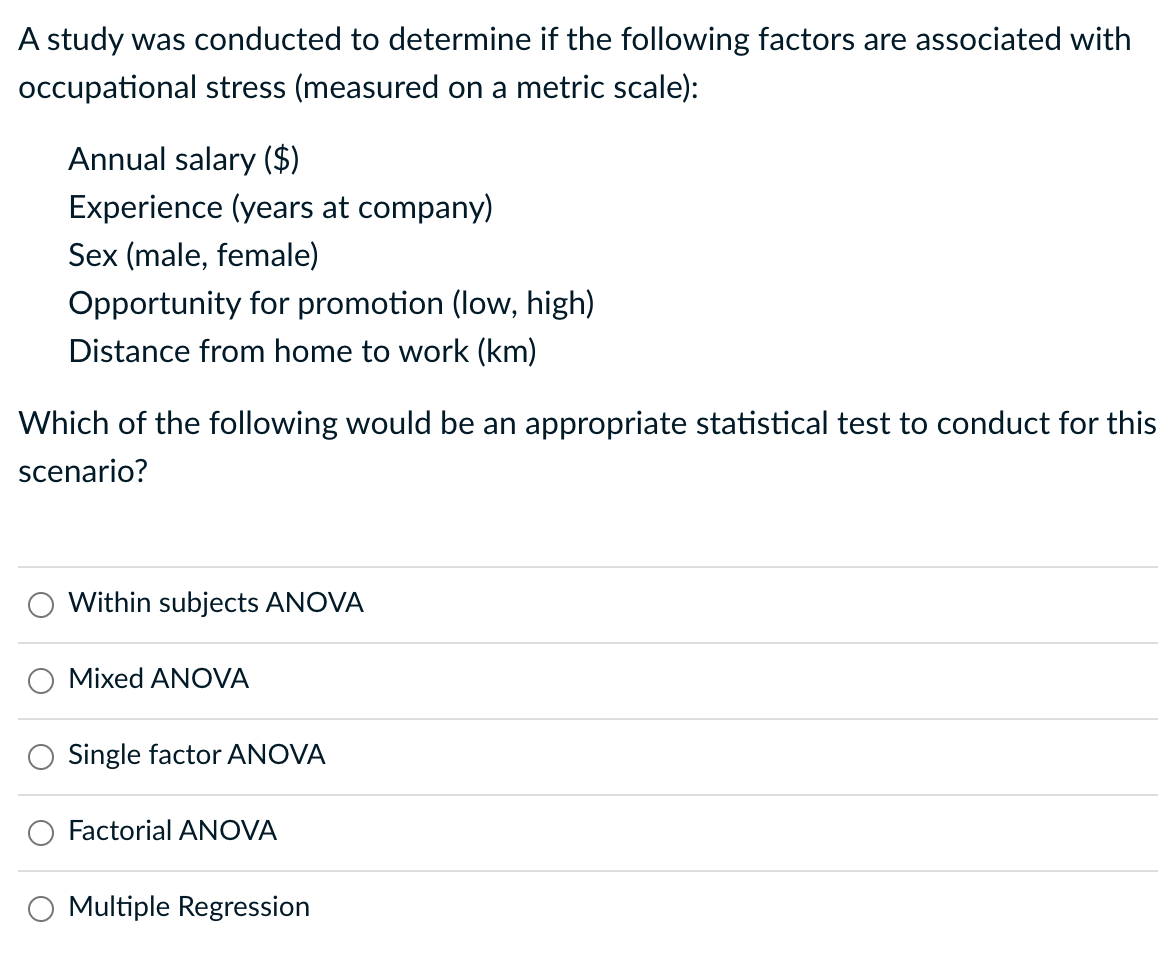 A study was conducted to determine if the following factors are associated with
occupational stress (measured on a metric scale):
Annual salary ($)
Experience (years at company)
Sex (male, female)
Opportunity for promotion (low, high)
Distance from home to work (km)
Which of the following would be an appropriate statistical test to conduct for this
scenario?
Within subjects ANOVA
Mixed ANOVA
Single factor ANOVA
Factorial ANOVA
Multiple Regression
