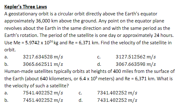 Kepler's Three Laws
A geostationary orbit is a circular orbit directly above the Earth's equator
approximately 36,000 km above the ground. Any point on the equator plane
revolves about the Earth in the same direction and with the same period as the
Earth's rotation. The period of the satellite is one day or approximately 24 hours.
Use Me = 5.9742 x 10²4 kg and Re = 6,371 km. Find the velocity of the satellite in
orbit.
C.
3127.512562 m/s
3067.663598 m/s
d.
Human-made satellites typically orbits at heights of 400 miles from the surface of
the Earth (about 640 kilometers, or 6.4 x 105 meters) and Re = 6,371 km. What is
the velocity of such a satellite?
a.
b.
a.
b.
3217.634528 m/s
3065.662511 m/s
7541.402252 m/s
7451.402252 m/s
C.
d.
7341.402252 m/s
7431.402252 m/s