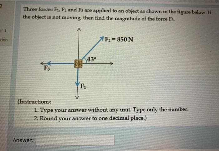 Three forces F1, F2 and Fs are applied to an object as shown in the figure below. If
the object is not moving, then find the magnitude of the force Fs.
of 1
tion
F2 850 N
43°
F3
F1
(Instructions:
1. Type your answer without any unit. Type only the number.
2. Round your answer to one decimal place.)
Answer:
