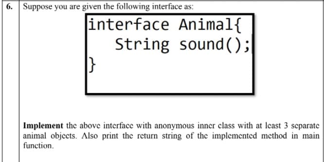 6. Suppose you are given the following interface as:
interface Animal{
String sound ();
Implement the above interface with anonymous inner class with at least 3 separate
animal objects. Also print the return string of the implemented method in main
function.
