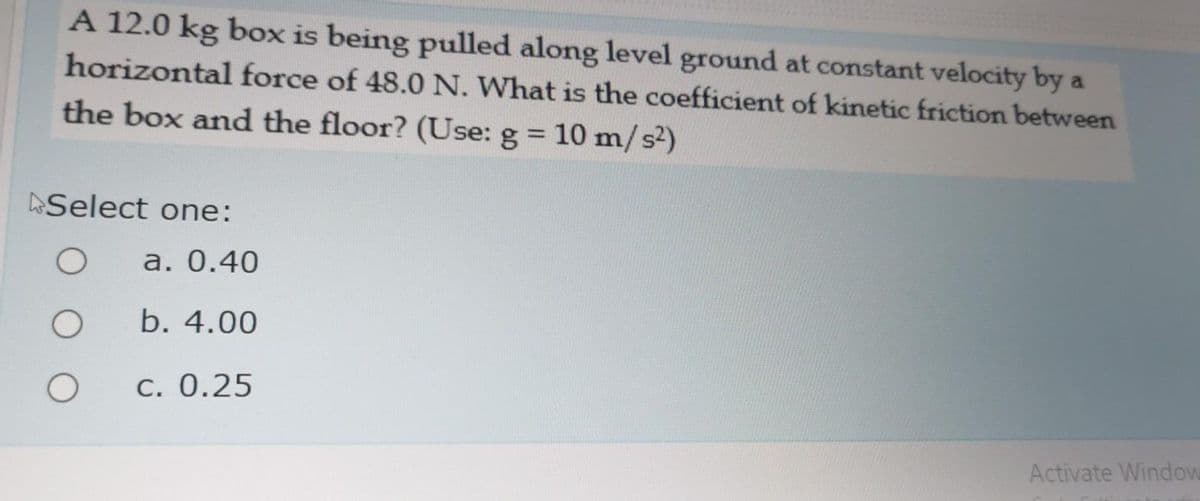 A 12.0 kg box is being pulled along level ground at constant velocity by a
horizontal force of 48.0 N. What is the coefficient of kinetic friction between
the box and the floor? (Use: g = 10 m/s2)
%3D
Select one:
a. 0.40
b. 4.00
C. 0.25
Activate Window
