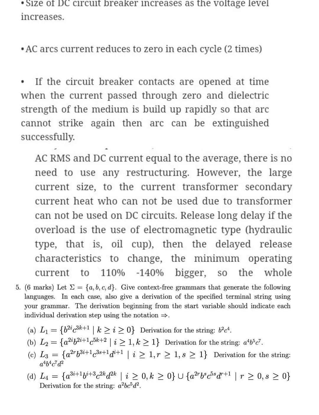 • Size of DC circuit breaker increases as the voltage level
increases.
•AC arcs current reduces to zero in each cycle (2 times)
If the circuit breaker contacts are opened at time
when the current passed through zero and dielectric
strength of the medium is build up rapidly so that arc
cannot strike again then arc can be extinguished
successfully.
AC RMS and DC current equal to the average, there is no
need to use any restructuring. However, the large
current size, to the current transformer secondary
current heat who can not be used due to transformer
can not be used on DC circuits. Release long delay if the
overload is the use of electromagnetic type (hydraulic
type, that is, oil cup), then the
characteristics to change, the minimum operating
delayed release
current
to
110% -140% bigger,
so
the whole
5. (6 marks) Let E =
languages. In each case, also give a derivation of the specified terminal string using
your grammar. The derivation beginning from the start variable should indicate each
individual derivation step using the notation .
{a, b, c, d}. Give context-free grammars that generate the following
(a) L1 = {bic3k+1 | k > i > 0} Derivation for the string: b°c*.
(b) L2 = {a2ib2i+1c5k+2 | i > 1, k > 1} Derivation for the string: atb'c".
{a2rb3i+1c3s+1di+1 | i > 1,r > 1, s > 1} Derivation for the string:
(c) L3
a*b*c*d?
(d) L4 = {a³i+1gi+3c2k ?k l i > 0, k > 0} U {a²rb®c³d*+1 ]r 2 0, s > 0}
Derivation for the string: a2bcod².
%3D
