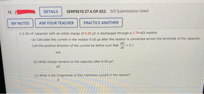 12.
DETAILS
SERPSE10 27.4.OP.022. 0/5 Submissions Used
MY NOTES
ASK YOUR TEACHER
PRACTICE ANOTHER
A 2.00-nF capacitor with an initial charge of 5.00 pC is discharged through a 2.74-k2 resistor.
(a) Calculate the current in the resistor 9.00 us after the resistor is connected across the terminals of the capacitor.
dQ
>0.)
dt
(Let the positive direction of the current be define such that
mA
(b) What charge remains on the capacitor after 8.00 us?
(c) What is the (magnitude of the) maximum current in the resistor?
A
