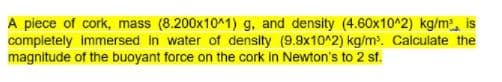 A piece of cork, mass (8.200x10^1) g, and density (4.60x10^2) kg/m, is
completely immersed in water of density (9.9x10^2) kg/m. Calculate the
magnitude of the buoyant force on the cork in Newton's to 2 sf.
