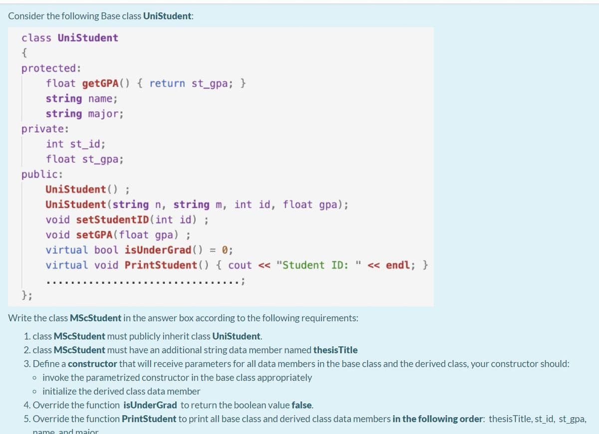 Consider the following Base class UniStudent:
class UniStudent
{
protected:
float getGPA() { return st_gpa; }
string name;
string major;
private:
int st_id;
float st_gpa;
public:
Unistudent () ;
Unistudent (string n, string m, int id, float gpa);
void setStudentID (int id) ;
void setGPA(float gpa) ;
virtual bool isUnderGrad () = 0;
virtual void PrintStudent() { cout < "Student ID: " << endl; }
};
Write the class MScStudent in the answer box according to the following requirements:
1. class MScStudent must publicly inherit class UniStudent.
2. class MScStudent must have an additional string data member named thesisTitle
3. Define a constructor that will receive parameters for all data members in the base class and the derived class, your constructor should:
o invoke the parametrized constructor in the base class appropriately
o initialize the derived class data member
4. Override the function isUnderGrad to return the boolean value false.
5. Override the function PrintStudent to print all base class and derived class data members in the following order: thesisTitle, st_id, st_gpa,
name and maior
