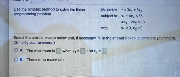 Use the simplex method to solve the linear
programming problem.
Maximize z=3x, +5x2
subject to: x, -4x2 5 55
4x, - 2x2 5 33
X, 20, x2 20.
with
Select the correct choice below and, if necessary, fill in the answer boxes to complete your choice.
(Simplify your answers.)
O A. The maximum is
when x1 =
and x2 =
O B. There is no maximum.
